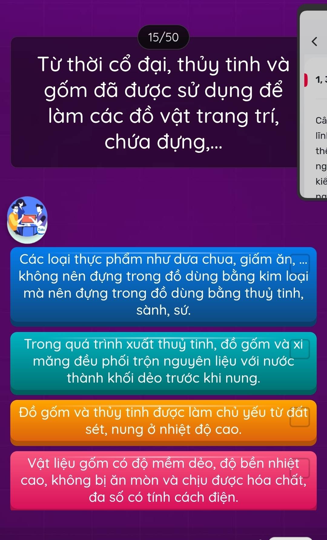 15/50 
Từ thời cổ đại, thủy tinh và 
gốm đã được sử dụng để
1, 3 
làm các đồ vật trang trí, 
Câ 
chứa đựng,... 
līn 
the 
ng 
kiê 
nd 
Các loại thực phẩm như dưa chua, giấm ăn, ... 
không nên đựng trong đồ dùng bằng kim loại 
mà nên đựng trong đồ dùng bằng thuỷ tinh, 
sành, sứ. 
Trong quá trình xuất thuỷ tinh, đồ gốm và xi 
măng đều phối trộn nguyên liệu với nước 
thành khối dẻo trước khi nung. 
Đồ gốm và thủy tinh được làm chủ yếu từ đất 
sét, nung ở nhiệt độ cao. 
Vật liệu gốm có độ mềm dẻo, độ bền nhiệt 
cao, không bị ăn mòn và chịu được hóa chất, 
đa số có tính cách điện.