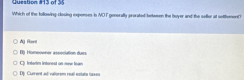 of 35
Which of the following closing expenses is NOT generally prorated between the buyer and the seller at settlement?
A) Rent
B) Homeowner association dues
C) Interim interest on new loan
D) Current ad valorem real estate taxes