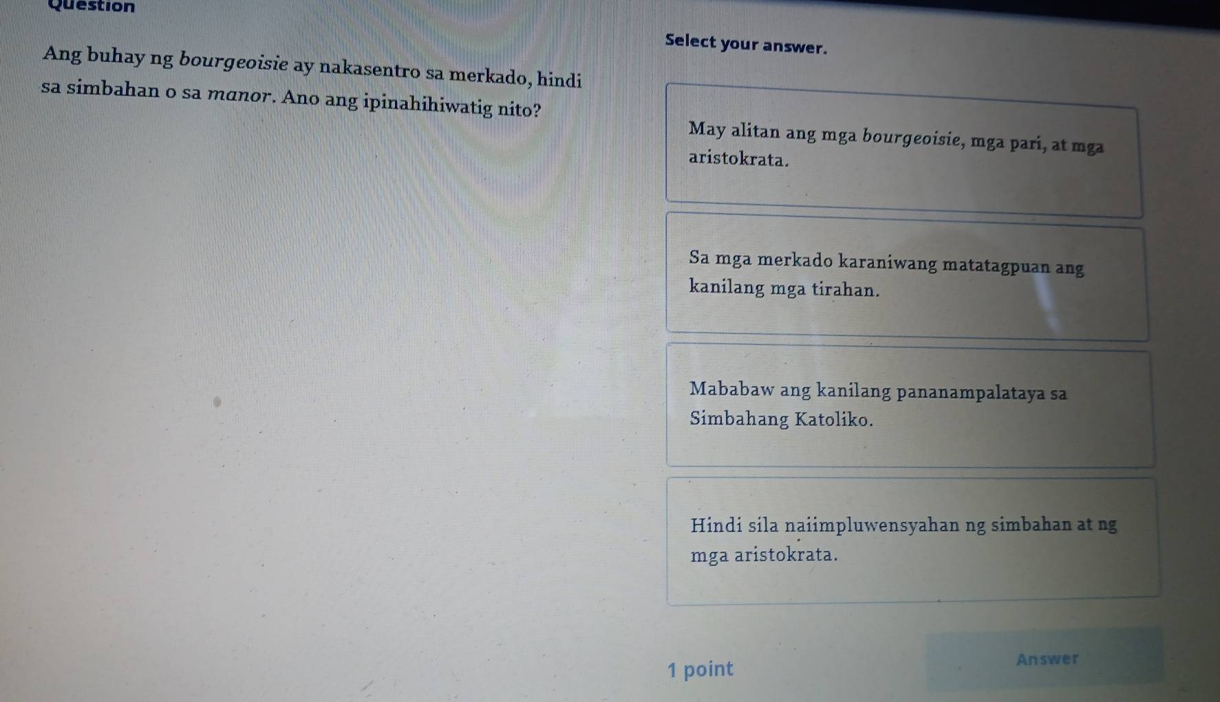 Question
Select your answer.
Ang buhay ng bourgeoisie ay nakasentro sa merkado, hindi
sa simbahan o sa manor. Ano ang ipinahihiwatig nito?
May alitan ang mga bourgeoisie, mga pari, at mga
aristokrata.
Sa mga merkado karaniwang matatagpuan ang
kanilang mga tirahan.
Mababaw ang kanilang pananampalataya sa
Simbahang Katoliko.
Hindi sila naiimpluwensyahan ng simbahan at ng
mga aristokrata.
1 point
Answer