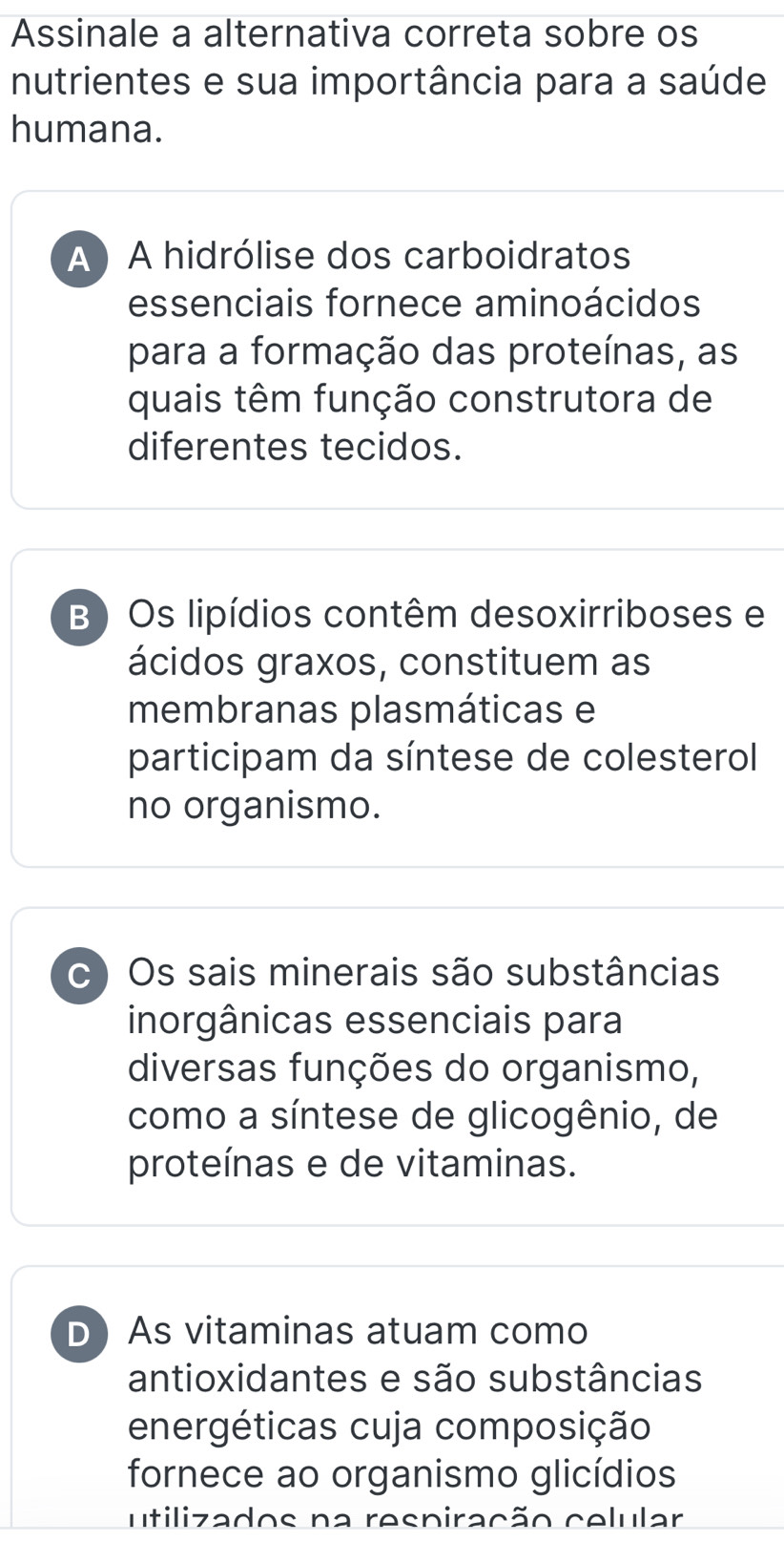 Assinale a alternativa correta sobre os
nutrientes e sua importância para a saúde
humana.
A ) A hidrólise dos carboidratos
essenciais fornece aminoácidos
para a formação das proteínas, as
quais têm função construtora de
diferentes tecidos.
B ) Os lipídios contêm desoxirriboses e
ácidos graxos, constituem as
membranas plasmáticas e
participam da síntese de colesterol
no organismo.
c ) Os sais minerais são substâncias
inorgânicas essenciais para
diversas funções do organismo,
como a síntese de glicogênio, de
proteínas e de vitaminas.
D As vitaminas atuam como
antioxidantes e são substâncias
energéticas cuja composição
fornece ao organismo glicídios
utilizados na respiração celular