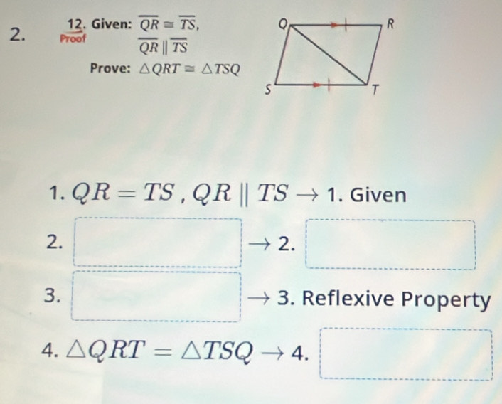 Given: overline QR≌ overline TS, 
2. Proof overline QRparallel overline TS
Prove: △ QRT≌ △ TSQ
1. QR=TS, QRparallel TS to 1. Given 
2. □ 2. □  □  □ 
3. □ 3. Reflexive Property 
4. △ QRT=△ TSQto 4. □