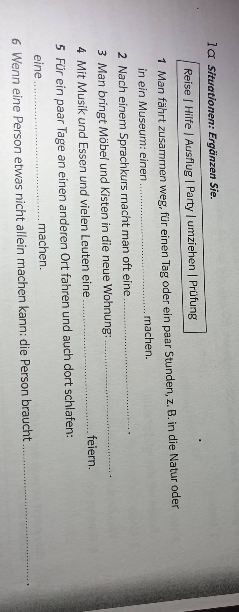 1 α Situationen: Ergänzen Sie. 
Reise | Hilfe | Ausflug | Party | umziehen | Prüfung 
1 Man fährt zusammen weg, für einen Tag oder ein paar Stunden, z. B. in die Natur oder 
in ein Museum: einen _machen. 
2 Nach einem Sprachkurs macht man oft eine_ 
3 Man bringt Möbel und Kisten in die neue Wohnung:_ 
4 Mit Musik und Essen und vielen Leuten eine_ 
feiern. 
5 Für ein paar Tage an einen anderen Ort fahren und auch dort schlafen: 
eine_ 
machen. 
6 Wenn eine Person etwas nicht allein machen kann: die Person braucht_