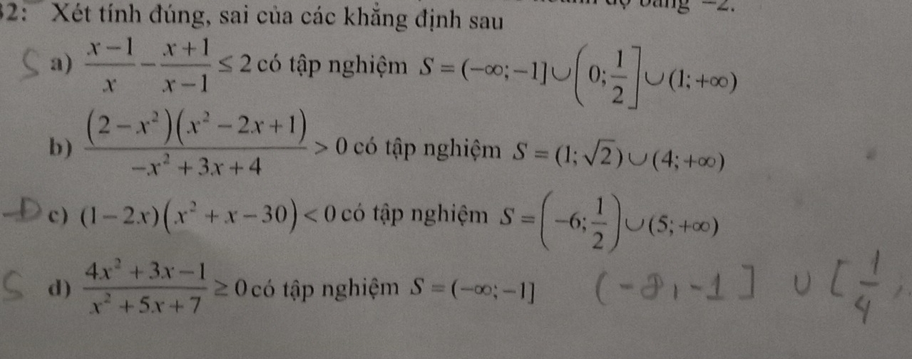 32: ' Xét tính đúng, sai của các khăng định sau

a)  (x-1)/x - (x+1)/x-1 ≤ 2 có tập nghiệm S=(-∈fty ;-1]∪ (0; 1/2 ]∪ (1;+∈fty )
b)  ((2-x^2)(x^2-2x+1))/-x^2+3x+4 >0 có tập nghiệm S=(1;sqrt(2))∪ (4;+∈fty )
c ) (1-2x)(x^2+x-30)<0</tex> có tập nghiệm S=(-6; 1/2 )∪ (5;+∈fty )
d)  (4x^2+3x-1)/x^2+5x+7 ≥ 0 có tập nghiệm S=(-∈fty ;-1]