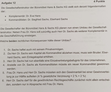 Aufgabe 12 4 Punkte
Die Gesellschafterstruktur der Büromöbel Hans & Sachs KG stellt sich derzeit folgendermaßen
dar:
Komplementär: Dr. Eva Hans
Kommanditisten: Dr. Siegfried Sachs, Eberhard Sachs
Die Gesellschafter der Büromöbel Hans & Sachs KG planen nun einen Umbau der Gesellschaf-
terstruktur. Neben Frau Dr. Hans soll zukünftig auch Herr Dr. Sachs als weiterer Komplementär in
die Geschäftsführung einsteigen.
Welche beiden rechtlichen Konsequenzen hätte dieser Umbau?
1. Dr. Sachs haftet auch mit seinem Privalvermögen.
2. Da Herr Dr. Sachs sein Kapital als Kommanditist abziehen muss, muss sein Bruder, Eber-
hard Sachs, sein Einlagekapital erhöhen.
3. Herr Dr. Sachs hat nun ebenfalls eine Einzelvertretungsbefugnis für das Unternehmen.
4. Anstelle von Dr. Sachs als Kommanditisten müsste ein neuer Kommanditist gewonnen
werden.
5. Frau Dr. Hans und Herr Dr. Sachs müssten sich den Gewinnanteil bei einer Gewinnvertei-
lung je zur Hälfte aufteilen (4 % gesetzliche Verzinsung =2% +2% )
6. Herr Dr. Sachs darf für die gewöhnlichen Rechtsgeschäfte zunächst nicht allein entschei-
den, sondern nur in Absprache mit Frau Dr. Hans.