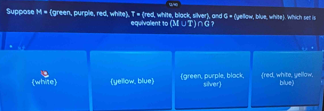 12/40
Suppose M= green, purple, red, white, T= red, white, black, silver, and G= yellow, blue, white. Which set is
equivalent to (M∪ T)∩ G ?
white yellow, blue green, purple, black, red, white, yellow,
silver blue