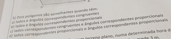 Dois polígonos são semelhantes quando têm:
a) lados e ângulos correspondentes congruentes
c) lados correspondentes congruentes e ângulos correspondentes proporcionais b) lados e ângulos correspondentes proporcionais
d) lados correspondentes proporcionais e ângulos correspondentes proporcionais
fe e n m a determ inada h ora d
de 3 m.