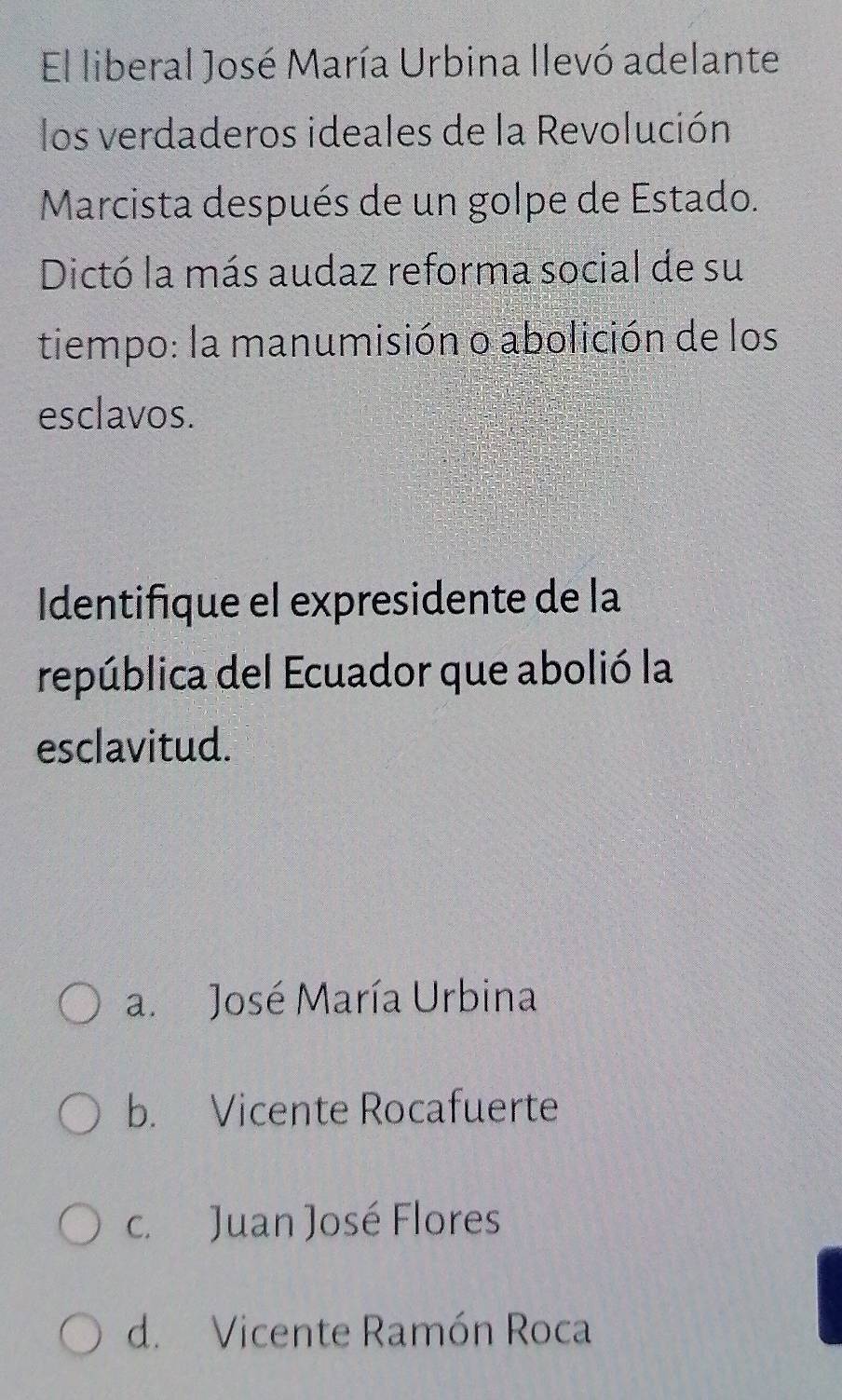 El liberal José María Urbina llevó adelante
los verdaderos ideales de la Revolución
Marcista después de un golpe de Estado.
Dictó la más audaz reforma social de su
tiempo: la manumisión o abolición de los
esclavos.
Identifique el expresidente de la
república del Ecuador que abolió la
esclavitud.
a. José María Urbina
b. Vicente Rocafuerte
c. Juan José Flores
d. Vicente Ramón Roca