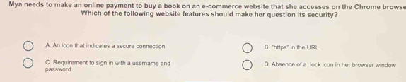 Mya needs to make an online payment to buy a book on an e-commerce website that she accesses on the Chrome browse
Which of the following website features should make her question its security?
A. An icon that indicates a secure connection B. "https" in the URL
C. Requirement to sign in with a username and D. Absence of a lock icon in her browser window
password