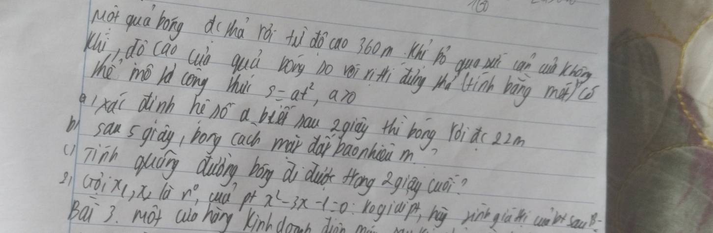 160 
Mot qua bong d(hà rói tu do cao 360m Khì pǒ quo wì can ai khoig 
Kui, do cao cub guú bong no vei rithi diàing thǒ ltinh bāng mapcs 
the" mǒ ld cong hui s=at^2 aro 
q1xaí dinn hé 10° a big hau agiay thi`bong Yóidc22m 
b) sans giay, bong cach mar dái baonhiea m 
(1) Tinh quóing dubing bong di duidk frong gigy cuoi? 
21( TO_1 x , x là n^0 cud pt x^2-3x-1=0 rogiàip hà rinngiàti cubr souB 
Bai 3. Mot wo hing kinh danb diān c