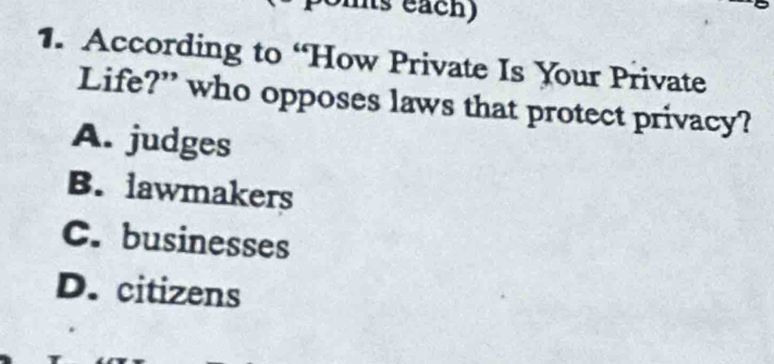 mts each)
1. According to “How Private Is Your Private
Life?” who opposes laws that protect privacy?
A. judges
B. lawmakers
C. businesses
D. citizens