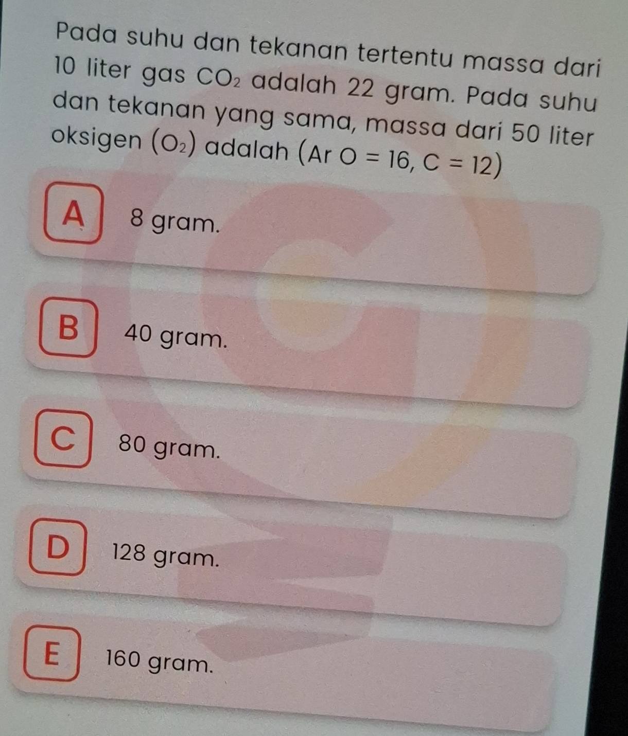 Pada suhu dan tekanan tertentu massa dari
10 liter gas CO_2 adalah 22 gram. Pada suhu
dan tekanan yang sama, massa dari 50 liter
oksigen (O_2) adalah (ArO=16,C=12)
A8 gram.
B 40 gram.
C 80 gram.
D 128 gram.
E 160 gram.