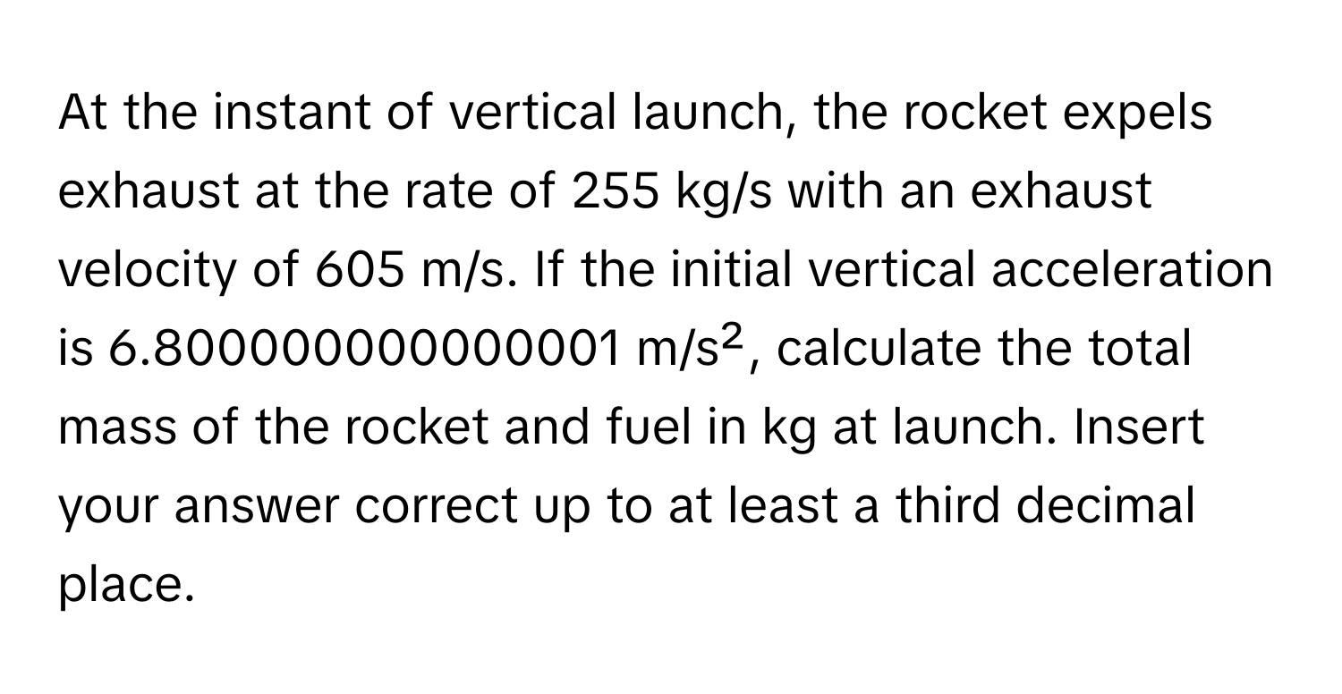 At the instant of vertical launch, the rocket expels exhaust at the rate of 255 kg/s with an exhaust velocity of 605 m/s. If the initial vertical acceleration is 6.800000000000001 m/s², calculate the total mass of the rocket and fuel in kg at launch. Insert your answer correct up to at least a third decimal place.