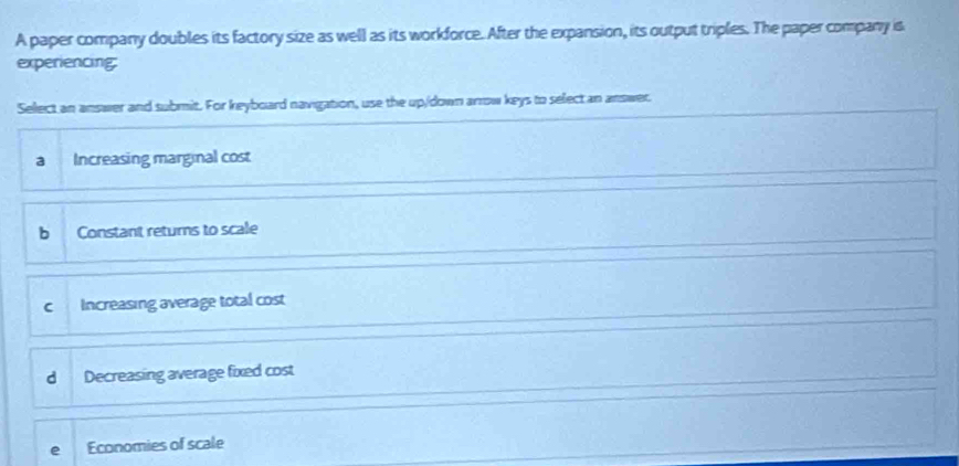 A paper company doubles its factory size as well as its workforce. After the expansion, its output triples. The paper company is
experiencing:
Select an answer and submit. For keyboard navigation, use the up/down arrow keys to select an answer
a Increasing marginal cost
bì Constant returns to scale
Increasing average total cost
d Decreasing average fixed cost
Economies of scale