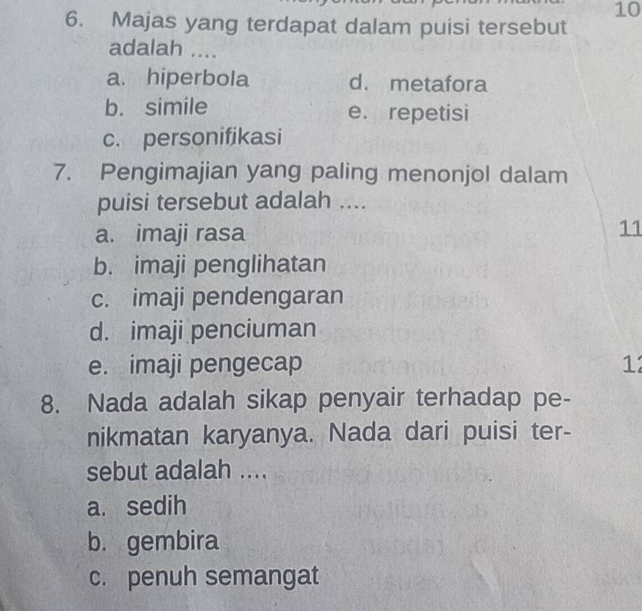 10
6. Majas yang terdapat dalam puisi tersebut
adalah ....
a. hiperbola d. metafora
b. simile e. repetisi
c. personifikasi
7. Pengimajian yang paling menonjol dalam
puisi tersebut adalah ....
a. imaji rasa
11
b. imaji penglihatan
c. imaji pendengaran
d. imaji penciuman
e. imaji pengecap 12
8. Nada adalah sikap penyair terhadap pe-
nikmatan karyanya. Nada dari puisi ter-
sebut adalah ....
a. sedih
b. gembira
c. penuh semangat