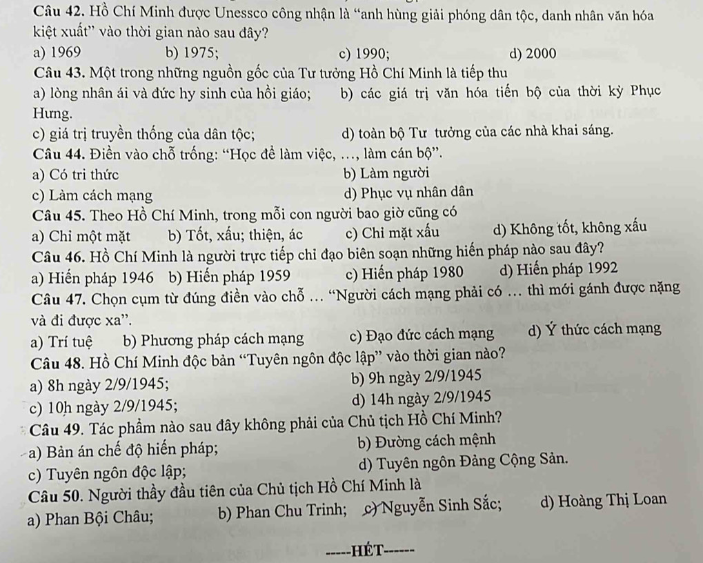 Hồ Chí Minh được Unessco công nhận là “anh hùng giải phóng dân tộc, danh nhân văn hóa
kiệt xuất'' vào thời gian nào sau đây?
a) 1969 b) 1975; c) 1990; d) 2000
Câu 43. Một trong những nguồn gốc của Tư tưởng Hồ Chí Minh là tiếp thu
a) lòng nhân ái và đức hy sinh của hồi giáo; b) các giá trị văn hóa tiến bộ của thời kỳ Phục
Hưng.
c) giá trị truyền thống của dân tộc; d) toàn bộ Tư tưởng của các nhà khai sáng.
Câu 44. Điền vào chỗ trống: “Học đề làm việc, ..., làm cán bộ”.
a) Có tri thức b) Làm người
c) Làm cách mạng d) Phục vụ nhân dân
Câu 45. Theo Hồ Chí Minh, trong mỗi con người bao giờ cũng có
a) Chỉ một mặt b) Tốt, xấu; thiện, ác c) Chỉ mặt xấu d) Không tốt, không xấu
Câu 46. Hồ Chí Minh là người trực tiếp chỉ đạo biên soạn những hiến pháp nào sau đây?
a) Hiến pháp 1946 b) Hiến pháp 1959 c) Hiến pháp 1980 d) Hiến pháp 1992
Câu 47. Chọn cụm từ đúng điền vào chỗ . “Người cách mạng phải có . thì mới gánh được nặng
và đi được xa''.
a) Trí tuệ b) Phương pháp cách mạng c) Đạo đức cách mạng d) Ý thức cách mạng
Câu 48. Hồ Chí Minh độc bản “Tuyên ngôn độc lập” vào thời gian nào?
a) 8h ngày 2/9/1945; b) 9h ngày 2/9/1945
c) 10h ngày 2/9/1945; d) 14h ngày 2/9/1945
Câu 49. Tác phẩm nào sau đây không phải của Chủ tịch Hồ Chí Minh?
a) Bản án chế độ hiến pháp; b) Đường cách mệnh
c) Tuyên ngôn độc lập; d) Tuyên ngôn Đảng Cộng Sản.
Câu 50. Người thầy đầu tiên của Chủ tịch Hồ Chí Minh là
a) Phan Bội Châu; b) Phan Chu Trinh; c) Nguyễn Sinh Sắc; d) Hoàng Thị Loan
___   h é t _