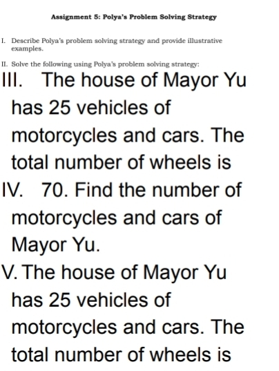 Assignment 5: Polya’s Problem Solving Strategy 
I. Describe Polya's problem solving strategy and provide illustrative 
examples. 
II. Solve the following using Polya's problem solving strategy: 
III. The house of Mayor Yu 
has 25 vehicles of 
motorcycles and cars. The 
total number of wheels is 
IV. 70. Find the number of 
motorcycles and cars of 
Mayor Yu. 
V. The house of Mayor Yu 
has 25 vehicles of 
motorcycles and cars. The 
total number of wheels is