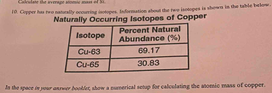 Calculate the average atomic mass of Si. 
10. Copper has two naturally occurring isotopes. Information about the two isotopes is shown in the table below. 
Naturally Occurring Isotopes of Copper 
In the space in your answer booklet, show a numerical setup for calculating the atomic mass of copper.