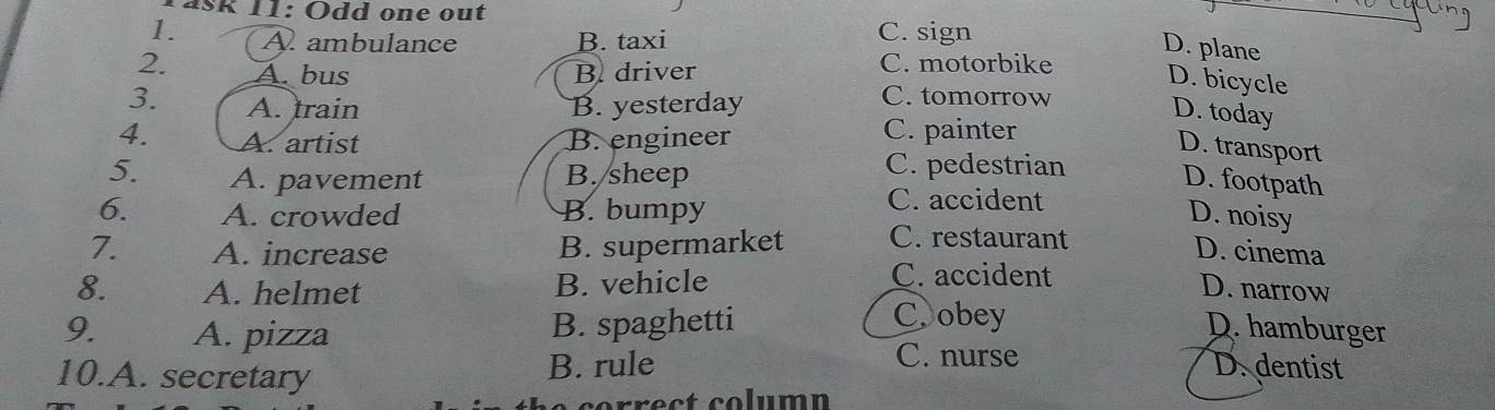 Åšk 11: Odd one out
_
1. A. ambulance B. taxi C. sign
D. plane
2. A. bus B. driver
C. motorbike
D. bicycle
3. A. train B. yesterday
C. tomorrow
D. today
4. A. artist B. engineer
C. painter
D. transport
C. pedestrian
5. A. pavement B. sheep D. footpath
C. accident
6. A. crowded B. bumpy D. noisy
7. A. increase B. supermarket C. restaurant
D. cinema
C. accident
8. A. helmet B. vehicle D. narrow
9. A. pizza
B. spaghetti Cobey
D. hamburger
C. nurse
10.A. secretary B. rule D.dentist