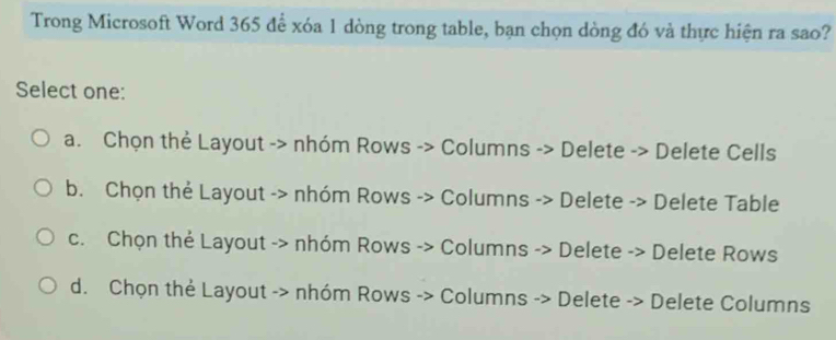 Trong Microsoft Word 365 để xóa 1 dòng trong table, bạn chọn dòng đó và thực hiện ra sao?
Select one:
a. Chọn thẻ Layout -> nhóm Rows -> Columns -> Delete -> Delete Cells
b. Chọn thẻ Layout -> nhóm Rows -> Columns -> Delete -> Delete Table
c. Chọn thẻ Layout -> nhóm Rows -> Columns -> Delete -> Delete Rows
d. Chọn thẻ Layout -> nhóm Rows -> Columns -> Delete -> Delete Columns