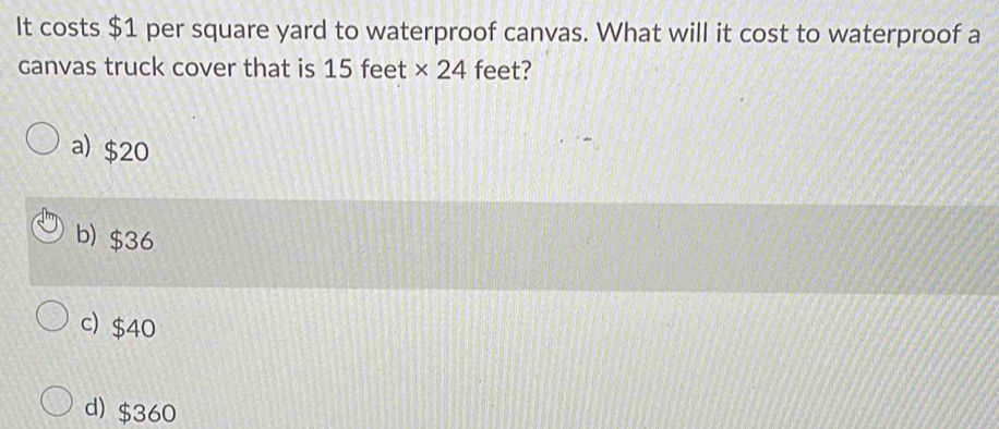 It costs $1 per square yard to waterproof canvas. What will it cost to waterproof a
canvas truck cover that is 15 feet * 24 feet?
a) $20
b) $36
c) $40
d) $360