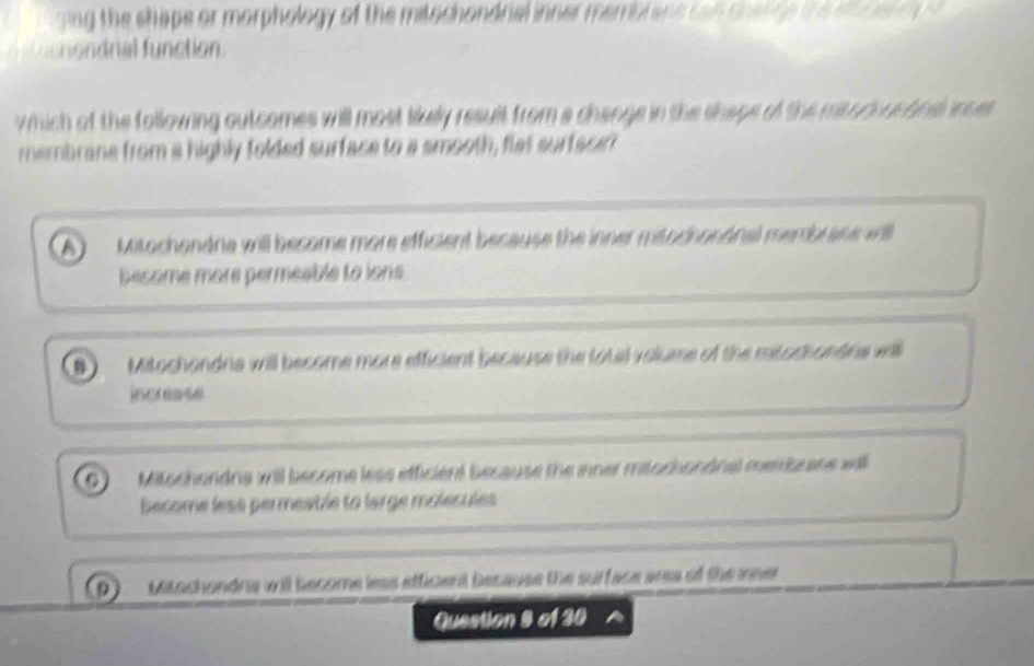 ging the shape or morphology of the mitochandrial inner membrans can charge the alt r e o 
shondrial function
which of the following outcomes will most likully result from a change in the shape of the mitodoucbnsonces 
membrane from a highly folded surface to a smooth, flat surtsce?
Mitochandne will become more efficient because the inner mitochononal membrane vi
besome more permeable to ions
 Mitochandria will become more efficient because the total volume of the mitochandris will
increase
Mitochondna will become less efficient because the inner mitochondnal membrane will
become less permeatle to large molécules
Mitochondna will become less efficient because the surface arsa of the inner
Question 8 of 30