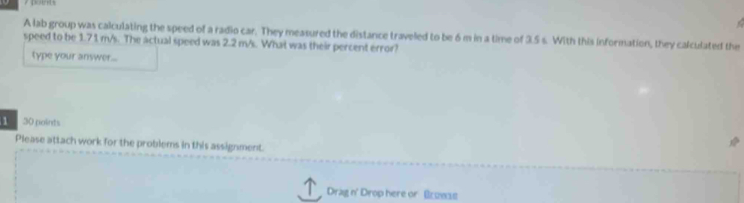 A lab group was calculating the speed of a radio car. They measured the distance traveled to be 6m in a time of 3.5 s. With this information, they calculated the 
speed to be 1.71 m/s. The actual speed was 2.2 m/s. What was their percent error? 
type your answer... 
1 30 points 
Please attach work for the problems in this assignment. 
Drag n' Drop here or Bruwse