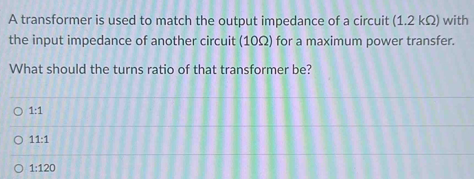 A transformer is used to match the output impedance of a circuit (1.2 kΩ) with
the input impedance of another circuit (10Ω) for a maximum power transfer.
What should the turns ratio of that transformer be?
1:1
11:1
1:120