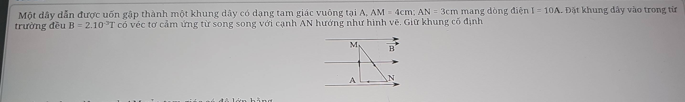 Một dây dẫn được uốn gập thành một khung dây có dạng tam giác vuông tại A, AM=4cm; AN = 3cm mang dòng điện I=10A 1. Đặt khung dây vào trong từ 
trường đều B=2.10^(-3)T có véc tơ cảm ứng từ song song với cạnh AN hướng như hình vẽ. Giữ khung cố định
M B
A