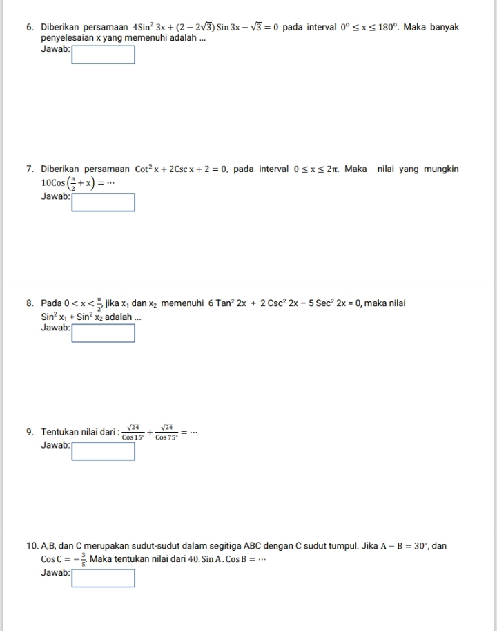 Diberikan persamaan 4Sin^23x+(2-2sqrt(3))Sin3x-sqrt(3)=0 pada interval 0°≤ x≤ 180°. Maka banyak 
penyelesaian x yang memenuhi adalah ... 
Jawab: 
7. Diberikan persamaan Cot^2x+2Cscx+2=0 , pada interval 0≤ x≤ 2π. Maka nilai yang mungkin
10cos ( π /2 +x)=·s
Jawab: □ 
8. Pada 0 , jika x dan x_2 memenuhi 6Tan^22x+2Csc^22x-5Sec^22x=0 , maka nilai
Sin^2x_1+Sin^2 x₂ adalah ... 
Jawab: □ 
9. Tentukan nilai dari :  sqrt(24)/Cos15° + sqrt(24)/Cos75° =·s
Jawab: 
10. A, B, dan C merupakan sudut-sudut dalam segitiga ABC dengan C sudut tumpul. Jika A-B=30° , dan
CosC=- 3/5 . Maka tentukan nilai dari 40.SinA.CosB=·s
Jawab: □