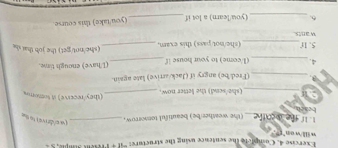 Complete the sentence using the structure; “if + Present Sumple, S + 
will/wo 
1. 1f 
_(the weather/be) beautiful tomorrow,_ 
we/drive) to the 
beach 
2. 1 
(they/receive) it tomorrow 
_(she/send) the letter now,_ 
3. _(Fred/be) angry if (Jack/arrive) late again. 
4. _(I/come) to your house if _(I/have) enough time. 
5. If_ (she/not/pass) this exam,_ 
(she/not/get) the job that sh 
wants. 
6. _(you/learn) a lot if _(you/take) this course.