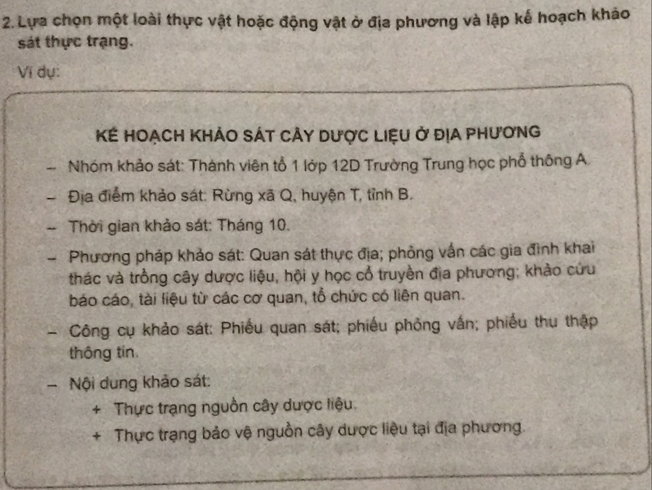 Lựa chọn một loài thực vật hoặc động vật ở địa phương và lập kế hoạch khảo 
sát thực trạng. 
Vĩ dụ: 
Kế Hoạch Khảo sát cảy dược Liệu ở địA phương 
-- Nhóm khảo sát: Thành viên tổ 1 lớp 12D Trường Trung học phổ thông A. 
- Địa điểm khảo sát: Rừng xã Q, huyện T, tỉnh B. 
- Thời gian khảo sát: Tháng 10. 
- Phương pháp khảo sát: Quan sát thực địa; phỏng vấn các gia đình khai 
thác và trồng cây dược liệu, hội y học cổ truyền địa phương; khảo cứu 
báo cáo, tài liệu từ các cơ quan, tổ chức có liên quan. 
- Công cụ khảo sát: Phiếu quan sát; phiếu phỏng vấn; phiếu thu thập 
thông tín 
- Nội dung khảo sát: 
4 Thực trạng nguồn cây dược liệu 
+ Thực trạng bảo vệ nguồn cây dược liệu tại địa phương