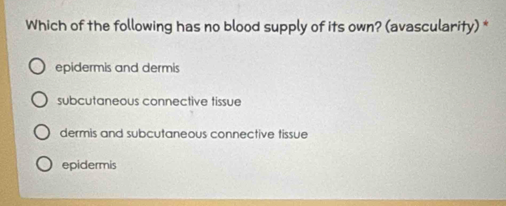 Which of the following has no blood supply of its own? (avascularity) *
epidermis and dermis
subcutaneous connective tissue
dermis and subcutaneous connective tissue
epidermis