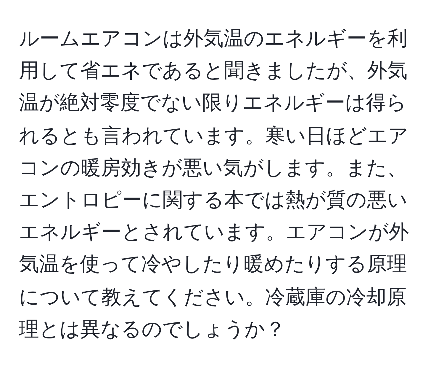 ルームエアコンは外気温のエネルギーを利用して省エネであると聞きましたが、外気温が絶対零度でない限りエネルギーは得られるとも言われています。寒い日ほどエアコンの暖房効きが悪い気がします。また、エントロピーに関する本では熱が質の悪いエネルギーとされています。エアコンが外気温を使って冷やしたり暖めたりする原理について教えてください。冷蔵庫の冷却原理とは異なるのでしょうか？