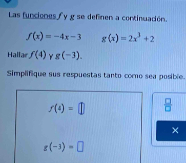 Las funciones∫ y g se definen a continuación.
f(x)=-4x-3 g(x)=2x^3+2
Hallar f(4) y g(-3). 
Simplifique sus respuestas tanto como sea posible.
f(4)=□
 □ /□   
×
g(-3)=□