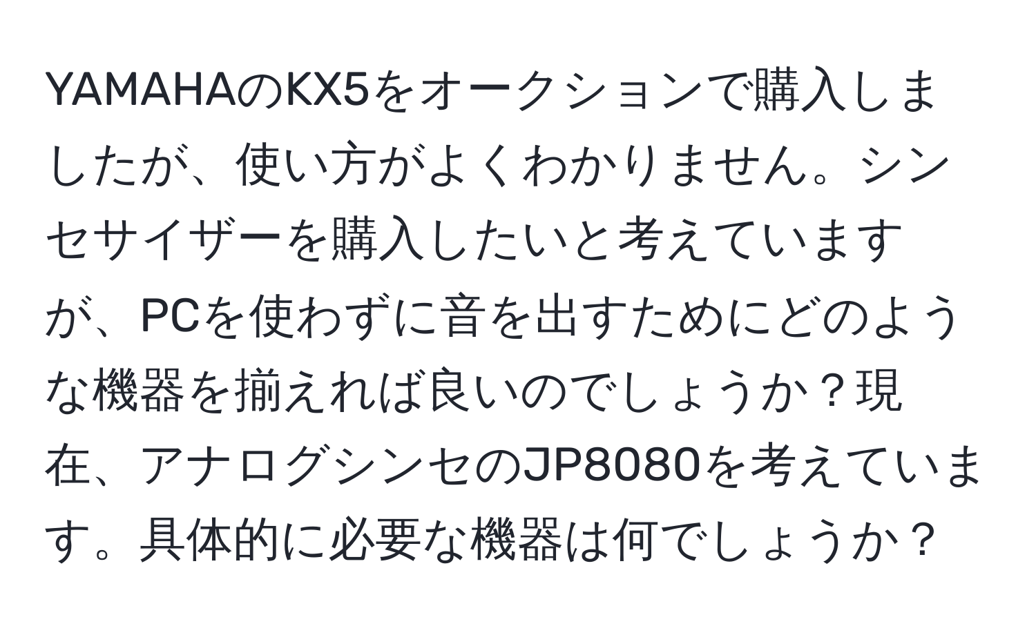 YAMAHAのKX5をオークションで購入しましたが、使い方がよくわかりません。シンセサイザーを購入したいと考えていますが、PCを使わずに音を出すためにどのような機器を揃えれば良いのでしょうか？現在、アナログシンセのJP8080を考えています。具体的に必要な機器は何でしょうか？