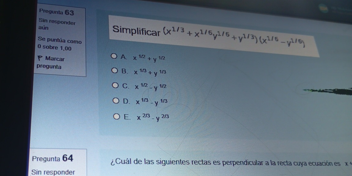 Pregunta 63
Sin responder Simplificar (x^(1/3)+x^(1/6)y^(1/6)+y^(1/3))(x
aún
Se puntúa como

0 sobre 1,00
Marcar
A. x^(1/2)+y^(1/2)
pregunta B. x^(1/3)+y^(1/3)
C. x^(1/2)-y^(1/2)
D. x^(1/3)-y^(1/3)
E. x^(2/3)-y^(2/3)
Pregunta 64 ¿ Cuál de las siguientes rectas es perpendicular a la recta cuya ecuación es x+
Sin responder