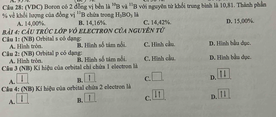 95%.
Câu 28: (VDC) Boron có 2 đồng vị bền là ^10B và ^11B với nguyên tử khối trung bình là 10,81. Thành phần
% về khối lượng của đồng vị ''B chứa trong H_3BO_3 là
A. 14,00%. B. 14,16%. C. 14,42%. D. 15,00%.
BảI 4: CÂU TRÚC LớP Vỏ ELECTRON CủA NGUYÊN Tử
Câu 1: (NB) Orbital s có dạng:
A. Hình tròn. B. Hình số tám nổi. C. Hình cầu. D. Hình bầu dục.
Câu 2: (NB) Orbital p có dạng:
A. Hình tròn. B. Hình số tám nổi. C. Hình cầu. D. Hình bầu dục.
Câu 3 (NB) Kí hiệu của orbital chỉ chứa 1 electron là
A.
B.
C. □ D.
Câu 4: (NB) Kí hiệu của orbital chứa 2 electron là
D.
A.
B.
C.