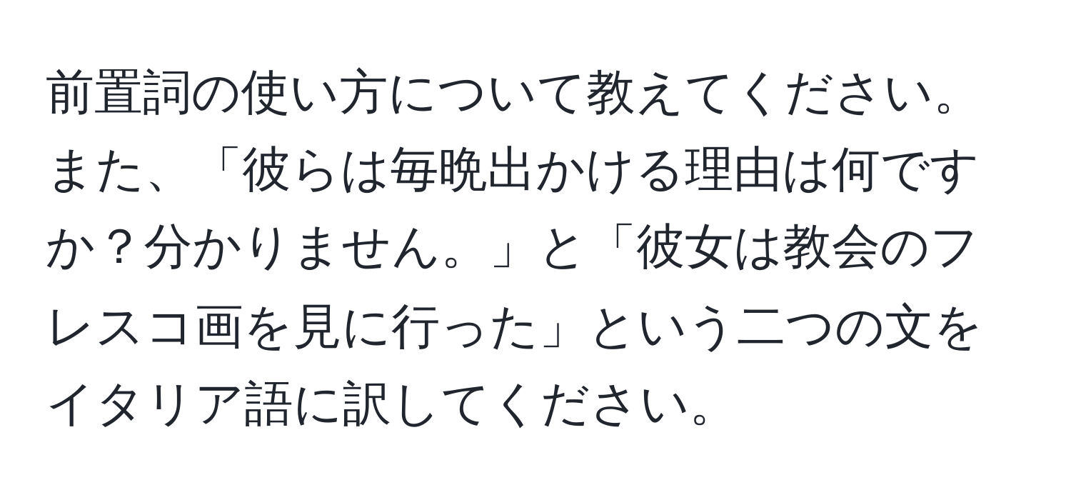 前置詞の使い方について教えてください。また、「彼らは毎晩出かける理由は何ですか？分かりません。」と「彼女は教会のフレスコ画を見に行った」という二つの文をイタリア語に訳してください。