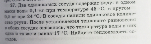 pe 
37. Дваодинаковых сосуда содержат воду:в одном 
массаводы О,1 кг при температуре 45°C , в дpyгoм =
0,5 кг при 24°C. В сосуды налили одинаковое количе- 
ство ртути. После установления теплового равновесия 
в обоих сосудах оказалось, что температура воды в них 
одна и τа же и равна 17°C. Найдите теплоемкость со- 
cyдOB.