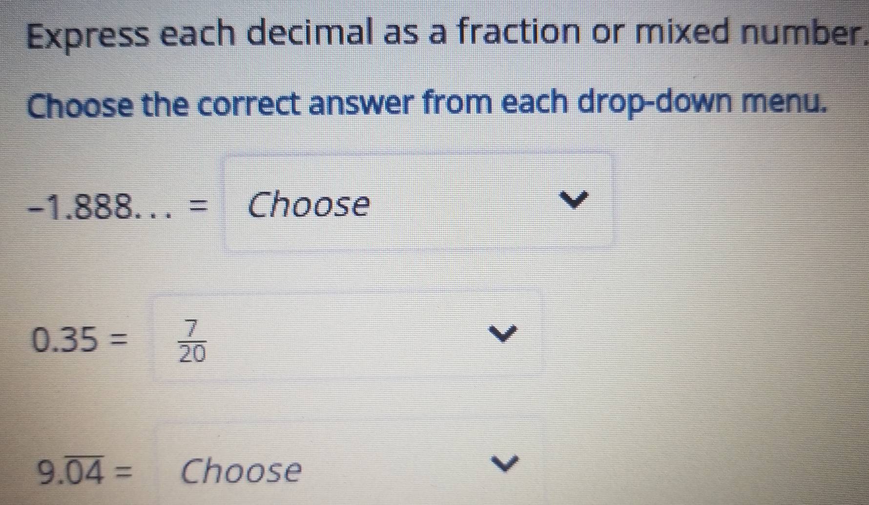 Express each decimal as a fraction or mixed number. 
Choose the correct answer from each drop-down menu.
-1.888...= Choose
0.35=  7/20 
9.overline 04= Choose