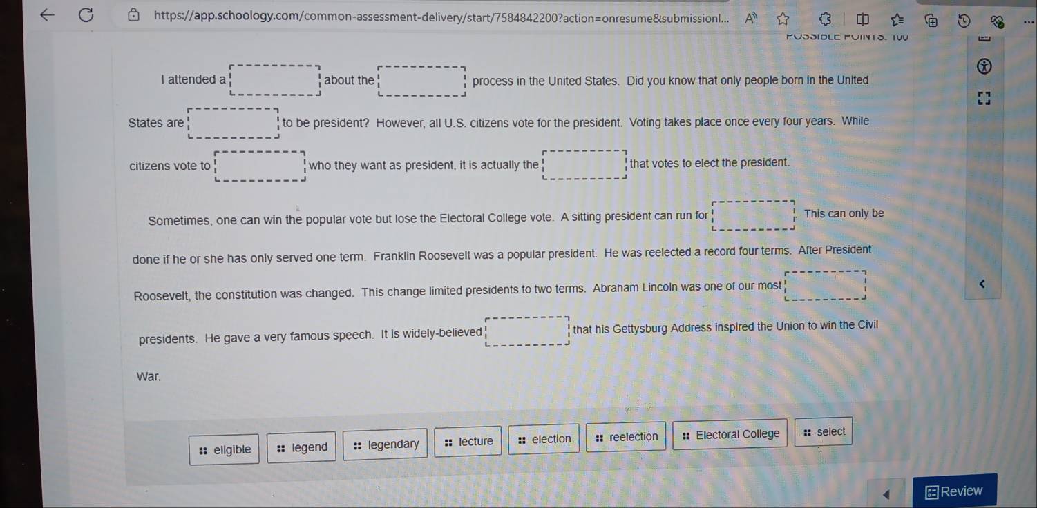 https://app.schoology.com/common-assessment-delivery/start/7584842200?action=onresume&submissionl... A^n 
.. 
PUSSIDLE PUIN1S. T00 
I attended a □ about the □ process in the United States. Did you know that only people born in the United 
States are □ to be president? However, all U.S. citizens vote for the president. Voting takes place once every four years. While 
citizens vote to □;who they want as president, it is actually the □  that votes to elect the president. 
Sometimes, one can win the popular vote but lose the Electoral College vote. A sitting president can run for □° This can only be 
done if he or she has only served one term. Franklin Roosevelt was a popular president. He was reelected a record four terms. After President 
Roosevelt, the constitution was changed. This change limited presidents to two terms. Abraham Lincoln was one of our most □
presidents. He gave a very famous speech. It is widely-believed □ that his Gettysburg Address inspired the Union to win the Civil 
War. 
:: eligible :: legend :: legendary :: lecture ::election :: reelection : Electoral College :: select 
Review