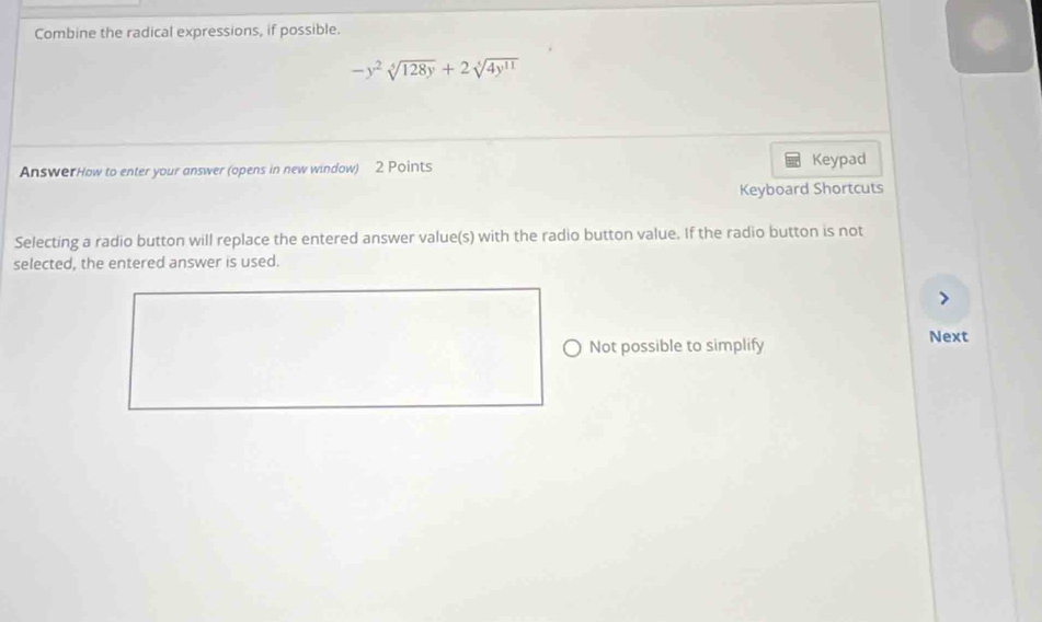 Combine the radical expressions, if possible.
-y^2sqrt[4](128y)+2sqrt[5](4y^(11))
AnswerHow to enter your answer (opens in new window) 2 Points Keypad 
Keyboard Shortcuts 
Selecting a radio button will replace the entered answer value(s) with the radio button value. If the radio button is not 
selected, the entered answer is used. 
Not possible to simplify Next