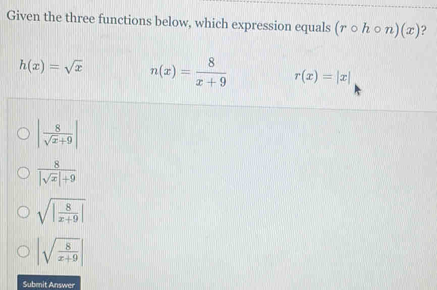 Given the three functions below, which expression equals (rcirc hcirc n)(x) ?
h(x)=sqrt(x)
n(x)= 8/x+9 
r(x)=|x|
| 8/sqrt(x)+9 |
 8/|sqrt(x)|+9 
sqrt(|frac 8)x+9|
|sqrt(frac 8)x+9|
Submit Answer