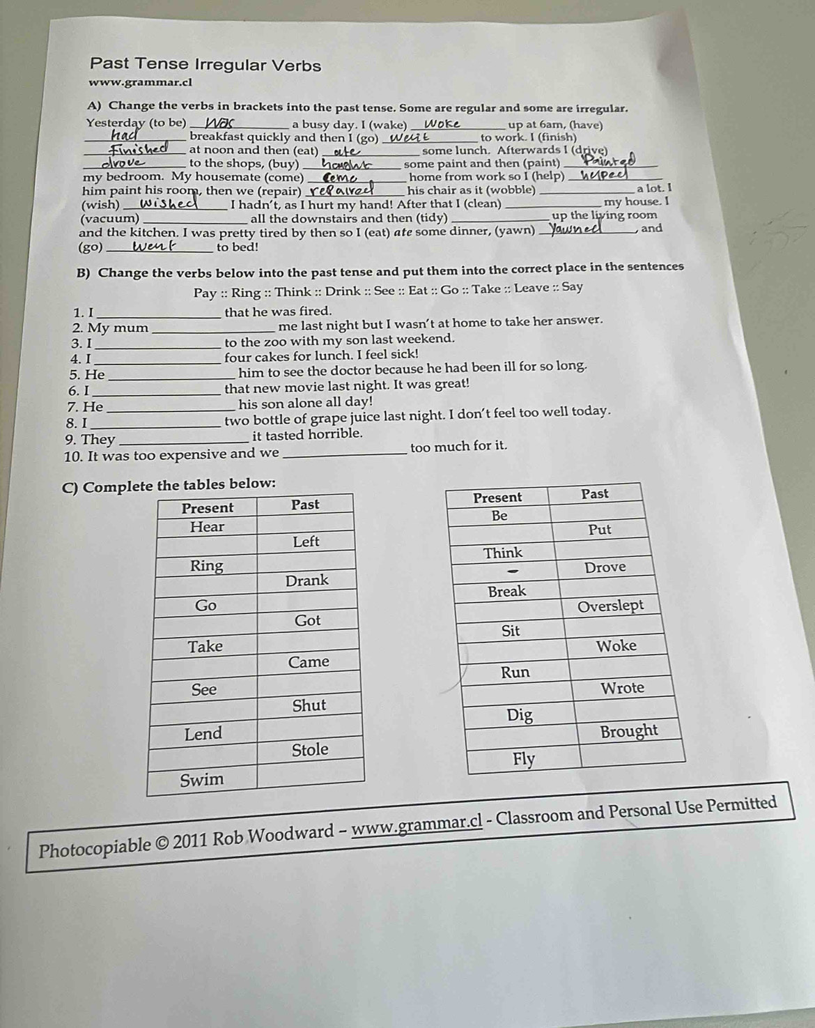 Past Tense Irregular Verbs 
www.grammar.cl 
A) Change the verbs in brackets into the past tense. Some are regular and some are irregular. 
Yesterday (to be)_ a busy day. I (wake) _up at 6am, (have) 
_breakfast quickly and then I (go)_ to work. I (finish) 
_at noon and then (eat) _some lunch. Afterwards I (drive) 
_to the shops, (buy) some paint and then (paint)_ 
my bedroom. My housemate (come) _home from work so I (help) 
him paint his room, then we (repair) his chair as it (wobble) _a lot. I 
(wish)_ I hadn't, as I hurt my hand! After that I (clean) _my house. I 
(vacuum) _all the downstairs and then (tidy)_ up the living room 
and the kitchen. I was pretty tired by then so I (eat) ate some dinner, (yawn) _and 
(go) _to bed! 
B) Change the verbs below into the past tense and put them into the correct place in the sentences 
Pay :: Ring :: Think :: Drink :: See :: Eat :: Go :: Take :: Leave :: Say 
1. I_ that he was fired. 
2. My mum_ me last night but I wasn’t at home to take her answer. 
3. I _to the zoo with my son last weekend. 
4. I _four cakes for lunch. I feel sick! 
5. He _him to see the doctor because he had been ill for so long. 
6. I_ that new movie last night. It was great! 
7. He his son alone all day! 
8. I_ _two bottle of grape juice last night. I don’t feel too well today. 
9. They _it tasted horrible. 
10. It was too expensive and we _too much for it. 
C) Complow: 





Photocopiable © 2011 Rob Woodward - www.grammar.cl - Classroom and Personal Use Permitted