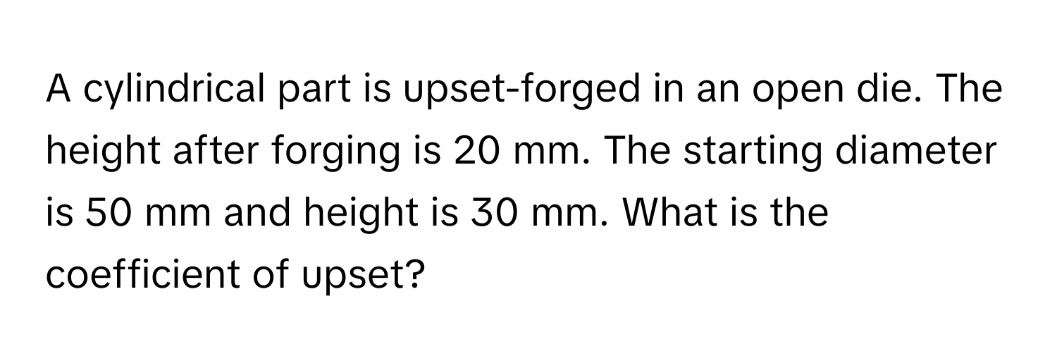 A cylindrical part is upset-forged in an open die. The height after forging is 20 mm. The starting diameter is 50 mm and height is 30 mm. What is the coefficient of upset?