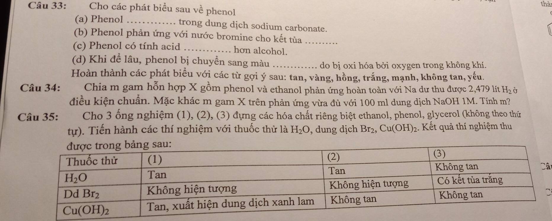 thà
Câu 33: Cho các phát biểu sau về phenol
(a) Phenol_ trong dung dịch sodium carbonate.
(b) Phenol phản ứng với nước bromine cho kết tủa_
(c) Phenol có tính acid _hon alcohol.
(d) Khi để lâu, phenol bị chuyển sang màu_
do bị oxi hóa bởi oxygen trong không khí.
Hoàn thành các phát biểu với các từ gợi ý sau: tan, vàng, hồng, trắng, mạnh, không tan, yếu.
Câu 34: Chia m gam hỗn hợp X gồm phenol và ethanol phản ứng hoàn toàn với Na dư thu được 2,479 lít H_2 Ở
điều kiện chuẩn. Mặc khác m gam X trên phản ứng vừa đủ với 100 ml dung dịch NaOH 1M. Tính m?
Câu 35: Cho 3 ống nghiệm (1), (2), (3) đựng các hóa chất riêng biệt ethanol, phenol, glycerol (không theo thứ
tur) Tiến hành các thí nghiệm với thuốc thử là H_2O , dung dịch Br_2,Cu(OH)_2 Kết quả thí nghiệm thu
â