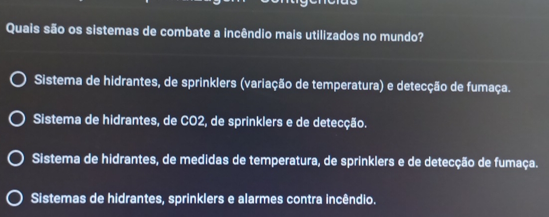 Quais são os sistemas de combate a incêndio mais utilizados no mundo?
Sistema de hidrantes, de sprinklers (variação de temperatura) e detecção de fumaça.
Sistema de hidrantes, de CO2, de sprinklers e de detecção.
Sistema de hidrantes, de medidas de temperatura, de sprinklers e de detecção de fumaça.
Sistemas de hidrantes, sprinklers e alarmes contra incêndio.