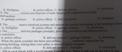 A. firefighter B. police officer C. delivery person D. electrician
2. The_ collects and disposes of trash, keeping the neighbourhood clean
and sanitary. D. firefighter
A. garbage collector B. police officer C. delivery person
3. The_ repairs electrical systems and ensures the smooth functioning of the building's electr
A. firefighter
. The B. police officer C. garbage collector D. electrician
o customers. delivers packages promptly, providing convenient and efficient service
A. police officer B. delivery person C. garbage collector D. electrician
_
When the alarm sounded, the brave and selfless fearlessly rushed into the
urning building, risking their own safety to rescue trapped occupants.
A. police officer B. delivery person C. firefighter
V. Fill in cach blank with a word/phrase from the box. There is one you do not have to use. D. electrician