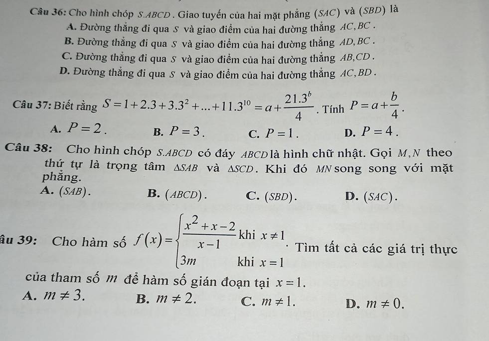 Cho hình chóp S. ABCD. Giao tuyến của hai mặt phẳng (SAC) và (SBD) là
A. Đường thẳng đi qua S và giao điểm của hai đường thẳng AC, BC.
B. Đường thẳng đi qua S và giao điểm của hai đường thẳng AD, BC.
C. Đường thẳng đi qua S và giao điểm của hai đường thẳng AB, CD.
D. Đường thẳng đi qua S và giao điểm của hai đường thẳng AC, BD.
Câu 37: Biết rằng S=1+2.3+3.3^2+...+11.3^(10)=a+ (21.3^b)/4 . Tính P=a+ b/4 .
A. P=2. B. P=3. C. P=1. D. P=4. 
Câu 38: Cho hình chóp S. ABCD có đáy ABCDlà hình chữ nhật. Gọi M,N theo
thứ tự là trọng tâm △ SAB và △ SCD Khi đó MN song song với mặt
phẳng.
A. (SAB). B. (ABCD) . C. (SBL ) . D. (SAC). 
âu 39: Cho hàm số f(x)=beginarrayl  (x^2+x-2)/x-1 khix!= 1 3mkhix=1endarray. * Tìm tất cả các giá trị thực
của tham số m để hàm số gián đoạn tại x=1. 
A. m!= 3. B. m!= 2. C. m!= 1. D. m!= 0.