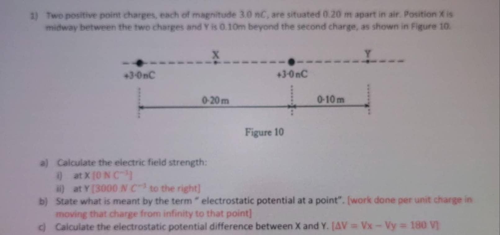 Two positive point charges, each of magnitude 3.0 nC, are situated 0.20 m apart in air. Position X is 
midway between the two charges and Y is 0.10m beyond the second charge, as shown in Figure 10. 
a) Calculate the electric field strength: 
( at* [0NC^(-1)]
ii) at Y[3000NC^(-1) to the right] 
b) State what is meant by the term “ electrostatic potential at a point”. [work done per unit charge in 
moving that charge from infinity to that point] 
c) Calculate the electrostatic potential difference between X and Y. [△ V=Vx-Vy=180V]